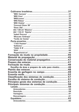 Cultivares brasileiras................................................37
‘BRS Carmem’ ..................................................................37
‘BRS Cora’ ........................................................................37
‘BRSLorena’.......................................................................37
‘BRS Rúbea’ ......................................................................38
‘BRS Violeta’ .....................................................................39
‘Concord Clone 30’ ............................................................39
‘Dona Zilá’.........................................................................40
IAC 138-22 ‘Máximo’..........................................................40
IAC 116-31 ‘Rainha’...........................................................41
‘Isabel Precoce’ .................................................................41
‘Moscato Embrapa’.............................................................42
‘Tardia de Caxias’ ..............................................................42
Porta-enxertos........................................................42
‘1103 Paulsen’...................................................................43
‘Solferino’..........................................................................43
‘Téléki 8 B’........................................................................43
‘SO4’................................................................................44
‘RupestrisduLot’.................................................................44
Formação da muda na propriedade.........................45
Material de propagação.........................................45
Conservação do material propagativo......................47
Preparo das estacas..............................................47
Formação da muda...............................................48
Escolha da área e preparo do solo para viveiro............48
Plantio das estacas...............................................48
Enxertia de garfagem no campo.............................49
Enxertia verde......................................................52
Classificação dos sistemas de condução................. 57
Escolha do sistema de condução............................ 57
Princípios gerais dos sistemas de condução............. 57
Principais sistemas de condução............................ 58
Latada...................................................................58
Antecedentes.....................................................................58
Descrição..........................................................................58
Vantagens.........................................................................61
Desvantagens...................................................................61
Espaldeira..............................................................62
Antecedentes.....................................................................62
 