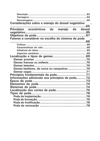 Descrição..........................................................................62
Vantagens........................................................................64
Desvantagens....................................................................65
Considerações sobre o manejo do dossel vegetativo	..* ..
.........................................................................65
Princípios econômicos do manejo do dossel
vegetativo*.........................................................................65
Objetivos da poda................................................ 67
Fatores a considerar na escolha do sistema de poda	..* ..
.........................................................................68
Cultivar.............................................................................68
Características do solo........................................................68
Influência do clima..............................................................69
Aspectos sanitários.............................................................69
Localização e tipos de gemas................................ 69
Gemas prontas ......................................................70
Gemas francas ou axilares........................................70
Gemas latentes.......................................................70
Gemas basilares, da coroa ou casqueiras....................70
Gemas cegas..........................................................71
Princípios fundamentais da poda............................ 71
Informações adicionais aos princípios da poda......... 72
Época da poda.................................................... 73
Elementos da poda.............................................. 74
Sistemas de poda................................................ 74
Localização dos cortes de poda............................. 75
Tipos de poda..................................................... 76
Poda de implantação................................................76
Poda de formação....................................................76
Poda de frutificação.................................................78
Poda de renovação .................................................78
 