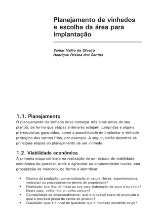 Planejamento de vinhedos
e escolha da área para
implantação
Samar Velho da Silveira
Henrique Pessoa dos Santos
1.1. Planejamento
O planejamento do vinhedo deve começar três anos antes do seu
plantio, de forma que etapas anteriores estejam cumpridas e alguns
pré-requisitos garantidos, como a possibilidade de implantar o vinhedo
protegido dos ventos frios, por exemplo. A seguir, estão descritas as
principais etapas do planejamento de um vinhedo.
1.2. Viabilidade econômica
A primeira etapa consiste na realização de um estudo de viabilidade
econômica do parreiral, onde o agricultor ou empreendedor realiza uma
prospecção de mercado, de forma a identificar:
•	 Destino da produção: comercialização in natura (feiras, supermercados,
vinícolas) ou processamento dentro da propriedade?
•	 Finalidade: uva fina de mesa ou uva para elaboração de suco e/ou vinho?
Neste caso, vinho fino ou vinho comum?
•	 Contabilidade do empreendimento: qual o provável custo de produção e
qual o provável preço de venda do produto?
•	 Qualidade: qual é o nível de qualidade que o mercado escolhido exige?
 
