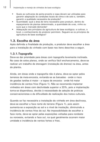 12 Implantação e manejo de vinhedos de base ecológica
•	 Quais as cultivares de porta-enxerto e copa devem ser utilizadas para
garantir adaptação às condições locais de clima e de solo e, também,
garantir a qualidade necessária da produção?
•	 Quantidade: qual a área de terra necessária para produzir, dentro do
espaçamento de plantas determinado, a quantidade de uvas, vinho ou
suco que o mercado demanda?
•	 Adequação aos princípios da agricultura de base ecológica: a cultivar, o
local, o conhecimento do produtor permitem. Seguem-se os princípios da
agricultura de base ecológica?
1.3. Escolha da área
Após definida a finalidade de produção, o produtor deve escolher a área
para a instalação do vinhedo com base nos itens descritos a seguir.
1.3.1.Topografia
Deve-se dar prioridade para áreas com topografia levemente inclinada.
No caso de solos planos, onde se verifica fácil encharcamento, deve-se
realizar um trabalho de drenagem (instalação de drenos) na área, antes
do plantio.
Ainda, em áreas onde a topografia não é plana, deve-se optar pelos
terrenos de meia-encosta, evitando-se as baixadas - onde o risco
de geadas tardias é maior - e topos de encosta - onde há maior
incidência de ventos frios (Figura 1). Não se recomenda implantar
vinhedos em áreas com declividade superior a 20%, pois a implantação
torna-se dispendiosa, devido à necessidade de adoção de práticas
conservacionistas e da dificuldade de realização dos tratos culturais.
Quando se faz necessária a instalação do vinhedo em área declivosa,
deve-se escolher a face norte do terreno (Figura 1), pois assim
aumenta-se a exposição ao sol e o nível de insolação, diminuindo a
incidência de ventos frios do sul. Na impossibilidade de escolher a
face norte, deve-se optar pelas exposições voltadas para nordeste
ou noroeste, evitando a face sul, na qual geralmente ocorrem maior
umidade e incidência de ventos fortes e frios.
 