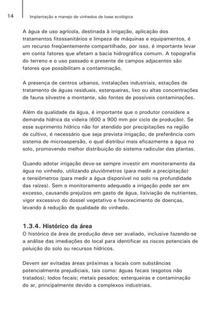 14 Implantação e manejo de vinhedos de base ecológica
A água de uso agrícola, destinada à irrigação, aplicação dos
tratamentos fitossanitários e limpeza de máquinas e equipamentos, é
um recurso freqüentemente compartilhado, por isso, é importante levar
em conta fatores que afetam a bacia hidrográfica comum. A topografia
do terreno e o uso passado e presente de campos adjacentes são
fatores que possibilitam a contaminação.
A presença de centros urbanos, instalações industriais, estações de
tratamento de águas residuais, esterqueiras, lixo ou altas concentrações
de fauna silvestre a montante, são fontes de possíveis contaminações.
	
Além da qualidade da água, é importante que o produtor considere a
demanda hídrica da videira (600 a 900 mm por ciclo de produção). Se
esse suprimento hídrico não for atendido por precipitações na região
de cultivo, é necessário que seja prevista irrigação, de preferência com
sistema de microaspersão, o qual distribui mais eficazmente a água no
solo, promovendo melhor distribuição do sistema radicular das plantas.
Quando adotar irrigação deve-se sempre investir em monitoramento da
água no vinhedo, utilizando pluviômetros (para medir a precipitação)
e tensiômetros (para medir a água disponível no solo na profundidade
das raízes). Sem o monitoramento adequado a irrigação pode ser em
excesso, causando prejuízos em gasto de água, lixiviação de nutrientes,
vigor excessivo do dossel vegetativo e favorecimento de doenças,
levando à redução de qualidade do vinhedo.
1.3.4. Histórico da área
O histórico da área de produção deve ser avaliado, inclusive fazendo-se
a análise das imediações do local para identificar os riscos potenciais de
poluição do solo ou recursos hídricos.
Devem ser evitadas áreas próximas a locais com substâncias
potencialmente prejudiciais, tais como: águas fecais (esgotos não
tratados); lodos fecais; metais pesados; esterqueiras e contaminação
do ar, principalmente devido a complexos industriais.
 