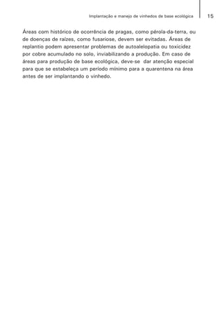15Implantação e manejo de vinhedos de base ecológica
Áreas com histórico de ocorrência de pragas, como pérola-da-terra, ou
de doenças de raízes, como fusariose, devem ser evitadas. Áreas de
replantio podem apresentar problemas de autoalelopatia ou toxicidez
por cobre acumulado no solo, inviabilizando a produção. Em caso de
áreas para produção de base ecológica, deve-se dar atenção especial
para que se estabeleça um período mínimo para a quarentena na área
antes de ser implantando o vinhedo.
 