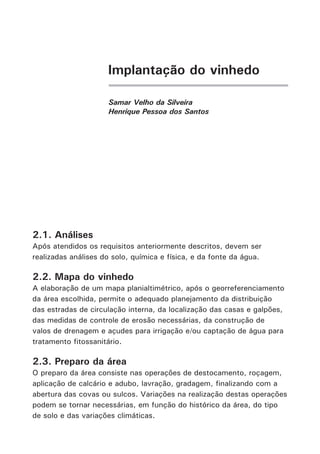 Implantação do vinhedo
Samar Velho da Silveira
Henrique Pessoa dos Santos
2.1. Análises
Após atendidos os requisitos anteriormente descritos, devem ser
realizadas análises do solo, química e física, e da fonte da água.
2.2. Mapa do vinhedo
A elaboração de um mapa planialtimétrico, após o georreferenciamento
da área escolhida, permite o adequado planejamento da distribuição
das estradas de circulação interna, da localização das casas e galpões,
das medidas de controle de erosão necessárias, da construção de
valos de drenagem e açudes para irrigação e/ou captação de água para
tratamento fitossanitário.
2.3. Preparo da área
O preparo da área consiste nas operações de destocamento, roçagem,
aplicação de calcário e adubo, lavração, gradagem, finalizando com a
abertura das covas ou sulcos. Variações na realização destas operações
podem se tornar necessárias, em função do histórico da área, do tipo
de solo e das variações climáticas.
 