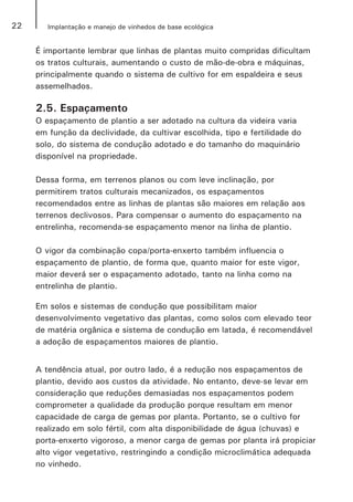 22 Implantação e manejo de vinhedos de base ecológica
É importante lembrar que linhas de plantas muito compridas dificultam
os tratos culturais, aumentando o custo de mão-de-obra e máquinas,
principalmente quando o sistema de cultivo for em espaldeira e seus
assemelhados.
2.5. Espaçamento
O espaçamento de plantio a ser adotado na cultura da videira varia
em função da declividade, da cultivar escolhida, tipo e fertilidade do
solo, do sistema de condução adotado e do tamanho do maquinário
disponível na propriedade.
Dessa forma, em terrenos planos ou com leve inclinação, por
permitirem tratos culturais mecanizados, os espaçamentos
recomendados entre as linhas de plantas são maiores em relação aos
terrenos declivosos. Para compensar o aumento do espaçamento na
entrelinha, recomenda-se espaçamento menor na linha de plantio.	
O vigor da combinação copa/porta-enxerto também influencia o
espaçamento de plantio, de forma que, quanto maior for este vigor,
maior deverá ser o espaçamento adotado, tanto na linha como na
entrelinha de plantio.
Em solos e sistemas de condução que possibilitam maior
desenvolvimento vegetativo das plantas, como solos com elevado teor
de matéria orgânica e sistema de condução em latada, é recomendável
a adoção de espaçamentos maiores de plantio.
A tendência atual, por outro lado, é a redução nos espaçamentos de
plantio, devido aos custos da atividade. No entanto, deve-se levar em
consideração que reduções demasiadas nos espaçamentos podem
comprometer a qualidade da produção porque resultam em menor
capacidade de carga de gemas por planta. Portanto, se o cultivo for
realizado em solo fértil, com alta disponibilidade de água (chuvas) e
porta-enxerto vigoroso, a menor carga de gemas por planta irá propiciar
alto vigor vegetativo, restringindo a condição microclimática adequada
no vinhedo.
 