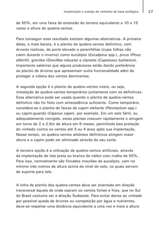 27Implantação e manejo de vinhedos de base ecológica
de 50%, em uma faixa de extensão do terreno equivalente a 10 a 15
vezes a altura do quebra-ventos.
Para conseguir esse resultado existem algumas alternativas. A primeira
delas, e mais barata, é o plantio do quebra-ventos definitivo, com
árvores rústicas, de porte elevado e perenifólias (cujas folhas não
caem durante o inverno) como eucalipto (Eucaliptus spp.), pinus (Pinus
elliottii), grevílea (Grevillea robusta) e cipreste (Cupressus lusitanica).
Importante salientar que alguns produtores estão dando preferência
ao plantio de árvores que apresentam outra funcionalidade além de
proteger a videira dos ventos dominantes.
A segunda opção é o plantio de quebra-ventos misto, ou seja,
instalação de quebra-ventos temporários juntamente com os definitivos.
Essa alternativa pode ser usada quando o plantio de quebra-ventos
definitivo não foi feito com antecedência suficiente. Como temporário,
considera-se o plantio de faixas de capim elefante (Pennisetum spp.)
ou capim-guandú (Cajanus cajan), por exemplo. Em um solo fértil, ou
adequadamente corrigido, estas plantas crescem rapidamente e atingem
em torno de 2 a 2,5m de altura em 6 meses, permitindo boa proteção
do vinhedo contra os ventos até 3 ou 4 anos após sua implantação.
Nesse tempo, os quebra-ventos arbóreos definitivos atingem maior
altura e o capim pode ser eliminado através do seu corte.
A terceira opção é a utilização de quebra-ventos artificiais, através
da implantação de tela preta ou branca de náilon com malha de 50%.
Para isso, normalmente são fincados mourões de eucalipto, com no
mínimo três metros de altura acima do nível do solo, os quais servem
de suporte para tela.
A linha de plantio dos quebra-ventos deve ser orientada em direção
transversal àquela de onde sopram os ventos fortes e frios, que no Sul
do Brasil costuma ser a direção Sudoeste. Para evitar danos ao vinhedo
por possível queda de árvores ou competição por água e nutrientes,
deve-se respeitar uma distância equivalente a uma vez e meia a altura
 