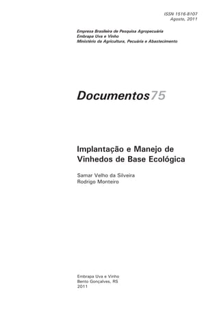 Empresa Brasileira de Pesquisa Agropecuária
Embrapa Uva e Vinho
Ministério da Agricultura, Pecuária e Abastecimento
ISSN 1516-8107
Agosto, 2011
Documentos75
Samar Velho da Silveira
Rodrigo Monteiro
Embrapa Uva e Vinho
Bento Gonçalves, RS
2011
Implantação e Manejo de
Vinhedos de Base Ecológica
 