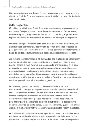 28 Implantação e manejo de vinhedos de base ecológica
final do quebra-ventos. Dessa forma, considerando um quebra-ventos
de altura final de 6 m, o mesmo deve ser instalado a uma distância de
9 m do vinhedo.
2.9. Replantio
O cultivo da videira no Brasil é recente, se comparado com o cultivo
em países Europeus, como Itália, França e Alemanha. Dessa forma,
somente agora começa-se a enfrentar um problema que já existe nas
regiões vitivinícolas tradicionais do mundo: as doenças de replantio.
Vinhedos antigos, normalmente com mais de 30 anos de cultivo, em
alguns casos centenários, acumulam ao longo dos anos inóculos de
patógenos de solo. Também, devido ao uso contínuo de tratamentos a
base de caldas, acumulam metais pesados, especialmente o cobre.
As videiras já implantadas e ali cultivadas por muitos anos sobrevivem
a estas condições adversas e continuam produzindo, mesmo que
pouco, devido a dois fatores: por ocasião do primeiro plantio, o solo
ainda não apresentava estes problemas e as plantas se aclimataram
e desenvolveram inicialmente, adquirindo, depois, resistência às
condições adversas; além disso, normalmente trata-se de cultivares
americanas - Vitis labrusca - como Isabel e Bordô, e, por isso, são mais
rústicas, possuindo maior resistência genética.
No entanto, quando se realiza o plantio da muda já em solo
contaminado, seja por patógenos ou por metais pesados, a muda não
tem condições de desenvolver normalmente o seu sistema radicular.
Nestas condições, observam-se plantas com sistema radicular
extremamente reduzido, poucas radicelas – raízes responsáveis
pela maior parte da absorção de água e nutrientes - e pouquíssimo
desenvolvimento da parte aérea, tanto em diâmetro, quanto em altura.
Assim, a melhor alternativa é o arranquio das mudas recém plantadas.
A fim de evitar prejuízos vultosos e perda de tempo, o viticultor deve,
em áreas de replantio, deixar o solo em pousio por dois anos, a fim
de reduzir consideravelmente a fonte de inóculos. Não sendo possível
 