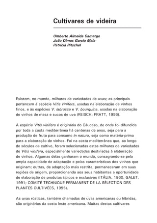 Cultivares de videira
Umberto Almeida Camargo
João Dimas Garcia Maia
Patrícia Ritschel
Existem, no mundo, milhares de variedades de uvas; as principais
pertencem à espécie Vitis vinifera, usadas na elaboração de vinhos
finos, e às espécies V. labrusca e V. bourquina, usadas na elaboração
de vinhos de mesa e sucos de uva (REISCH; PRATT, 1996).
A espécie Vitis vinifera é originária do Cáucaso, de onde foi difundida
por toda a costa mediterrânea há centenas de anos, seja para a
produção de fruta para consumo in natura, seja como matéria-prima
para a elaboração de vinhos. Foi na costa mediterrânea que, ao longo
de séculos de cultivo, foram selecionadas estas milhares de variedades
de Vitis vinifera, especialmente variedades destinadas à elaboração
de vinhos. Algumas delas ganharam o mundo, consagrando-se pela
ampla capacidade de adaptação e pelas características dos vinhos que
originam; outras, de adaptação mais restrita, permaneceram em suas
regiões de origem, proporcionando aos seus habitantes a oportunidade
de elaboração de produtos típicos e exclusivos (ITÁLIA, 1960; GALET,
1991; COMITÉ TECHNIQUE PERMANENT DE LA SÉLECTION DES
PLANTES CULTIVÉES, 1995).
As uvas rústicas, também chamadas de uvas americanas ou híbridas,
são originárias da costa leste americana. Muitas destas cultivares
 