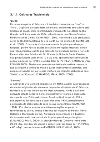 33Implantação e manejo de vinhedos de base ecológica
3.1.1. Cultivares Tradicionais
‘Bordô’
Pertence à espécie V. labrusca e é também conhecida por ‘Ives’ ou
‘Terci’. Originária da costa leste americana, atualmente seu cultivo está
limitado ao Brasil, onde foi introduzida inicialmente no Estado do Rio
Grande do Sul por volta de 1904, difundindo-se para Santa Catarina,
Paraná e Minas Gerais (CAMARGO, 1994). Hoje em dia, são produzidas
cerca de 89.000 toneladas de uva Bordô no Rio Grande do Sul (MELLO
et al., 2008). É bastante rústica e resistente às principais doenças
fúngicas, porém não se adapta ao cultivo em regiões tropicais, sendo
sua recomendação restrita aos polos do Sul de Minas Gerais e Norte do
Paraná, além dos Estados do Rio Grande do Sul e de Santa Catarina.
Sua produtividade varia entre 10 e 25 t/ha, apresentando conteúdo de
açúcar em torno de 15ºBrix e acidez total de 70 mEq/L (EMBRAPA UVA
E VINHO 2009). Destaca-se pelo alto conteúdo de matéria corante, o
que dá origem a vinhos de mesa e sucos intensamente coloridos, que
podem ser usados em corte para melhoria de produtos elaborados com
'Isabel' e de 'Concord' (CAMARGO; MAIA, 2005, 2008).
‘Concord’
A cultivar de uva Concord originou-se em 1843, a partir da propagação
de plantas originadas de sementes de plantas silvestres de V. labrusca,
realizada no estado americano de Massachusetts. Ainda é bastante
cultivada estado de Nova York, principalmente visando a elaboração
de suco de uva. Foi introduzida no Brasil no final do século XIX e
sua expansão foi observada a partir dos anos 1970, paralelamente
à expansão da elaboração de suco de uva concentrado (CAMARGO,
1994). Por não se adaptar ao cultivo em regiões tropicais, a
recomendação de seu cultivo é restrita aos estados do Paraná, Santa
Catarina e Rio Grande do Sul. Apresenta ciclo precoce e é bastante
rústica mostrando boa resistência às principais doenças fúngicas
(CAMARGO; MAIA, 2005). A produtividade de ‘Concord' varia entre
20-30 t/ha, com teor de açúcar e acidez total, em torno de 13º-16ºBrix
e 60 mEq/L, respectivamente (EMBRAPA UVA E VINHO, 2009).
 