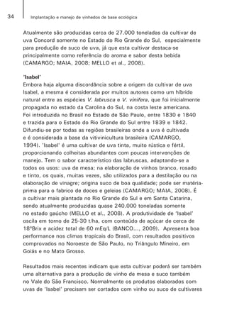 34 Implantação e manejo de vinhedos de base ecológica
Atualmente são produzidas cerca de 27.000 toneladas da cultivar de
uva Concord somente no Estado do Rio Grande do Sul, especialmente
para produção de suco de uva, já que esta cultivar destaca-se
principalmente como referência do aroma e sabor desta bebida
(CAMARGO; MAIA, 2008; MELLO et al., 2008).
‘Isabel’
Embora haja alguma discordância sobre a origem da cultivar de uva
Isabel, a mesma é considerada por muitos autores como um híbrido
natural entre as espécies V. labrusca e V. vinifera, que foi inicialmente
propagada no estado da Carolina do Sul, na costa leste americana.
Foi introduzida no Brasil no Estado de São Paulo, entre 1830 e 1840
e trazida para o Estado do Rio Grande do Sul entre 1839 e 1842.
Difundiu-se por todas as regiões brasileiras onde a uva é cultivada
e é considerada a base da vitivinicultura brasileira (CAMARGO,
1994). 'Isabel' é uma cultivar de uva tinta, muito rústica e fértil,
proporcionando colheitas abundantes com poucas intervenções de
manejo. Tem o sabor característico das labruscas, adaptando-se a
todos os usos: uva de mesa; na elaboração de vinhos branco, rosado
e tinto, os quais, muitas vezes, são utilizados para a destilação ou na
elaboração de vinagre; origina suco de boa qualidade; pode ser matéria-
prima para o fabrico de doces e geleias (CAMARGO; MAIA, 2008). É
a cultivar mais plantada no Rio Grande do Sul e em Santa Catarina,
sendo atualmente produzidas quase 240.000 toneladas somente
no estado gaúcho (MELLO et al., 2008). A produtividade de ‘Isabel’
oscila em torno de 25-30 t/ha, com conteúdo de açúcar de cerca de
18ºBrix e acidez total de 60 mEq/L (BANCO..., 2009). Apresenta boa
performance nos climas tropicais do Brasil, com resultados positivos
comprovados no Noroeste de São Paulo, no Triângulo Mineiro, em
Goiás e no Mato Grosso.
Resultados mais recentes indicam que esta cultivar poderá ser também
uma alternativa para a produção de vinho de mesa e suco também
no Vale do São Francisco. Normalmente os produtos elaborados com
uvas de ‘Isabel’ precisam ser cortados com vinho ou suco de cultivares
 