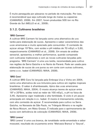 37Implantação e manejo de vinhedos de base ecológica
É muito perseguida por pássaros no período de maturação. Por isso,
é recomendável que seja cultivada longe de matas ou capoeiras
(CAMARGO, 2008). Em 2007, foram produzidas 500 ton no Rio
Grande do Sul (MELLO et al., 2008).
3.1.2. Cultivares brasileiras
‘BRS Carmem’
A cultivar BRS Carmem foi lançada como uma alternativa de uva
tardia para elaboração de sucos. Apresenta o sabor característico das
uvas americanas e muito apreciado pelo consumidor. O conteúdo de
açúcar atinge 19°Brix, com acidez e pH médios de 70 mEq/L e 3,60,
respectivamente (CAMARGO et al., 2008). Em ensaio de análise
sensorial, apresentou a melhor performance, quando comparada
com cultivares tradicionais e com as novas cultivares lançadas pelo
programa. ‘BRS Carmem’ é uma uva tardia, recomendada para cultivo
nas regiões da Serra Gaúcha e no Norte do Paraná. Pode ser usada para
elaboração de sucos de uva puros ou em corte com outras cultivares,
como a cv. Isabel (CAMARGO; MAIA, 2008).
‘BRS Cora’
A cultivar BRS Cora foi lançada pela Embrapa Uva e Vinho em 2004,
como uma alternativa de uva tintureira para cultivo em regiões tropicais
brasileiras. O sabor é aframboesado, típico das uvas americanas
(CAMARGO; MAIA, 2004). O mosto alcança teores de açúcar entre
18º e 20ºBrix, acidez total ao redor de 100 mEq/L, e pH na faixa de
3,45. Apresenta vigor moderado e alta fertilidade. O ciclo é um pouco
antecipado em relação à cv. Isabel. O mosto é intensamente colorido,
com alto conteúdo de açúcar. É recomendada para cultivo na Serra
Gaúcha, no Noroeste de São Paulo, no Triângulo Mineiro e na região
de Nova Mutum, em Mato Grosso. É indicada para o aprimoramento de
sucos com deficiência de coloração (CAMARGO; MAIA, 2008).
‘BRS Lorena’
‘BRS Lorena’ é uma uva branca, de tonalidade verde-amarelada e sabor
moscatel, resultado do cruzamento entre ‘Malvasia Branca’ e ‘Seyval’,
 