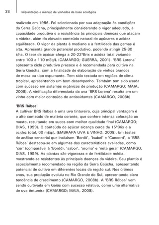 38 Implantação e manejo de vinhedos de base ecológica
realizado em 1986. Foi selecionada por sua adaptação às condições
da Serra Gaúcha, principalmente considerando o vigor adequado, a
capacidade produtiva e a resistência às principais doenças que atacam
a videira, além do elevado conteúdo natural de açúcares e acidez
equilibrada. O vigor da planta é mediano e a fertilidade das gemas é
alta. Apresenta grande potencial produtivo, podendo atingir 25-30
t/ha. O teor de açúcar chega a 20-22ºBrix e acidez total variando
entre 100 a 110 mEq/L (CAMARGO; GUERRA, 2001). ‘BRS Lorena’
apresenta ciclo produtivo precoce e é recomendada para cultivo na
Serra Gaúcha, com a finalidade de elaboração de vinhos brancos
de mesa ou tipo espumante. Tem sido testada em regiões de clima
tropical, apresentando um bom desempenho. Também tem sido usada
com sucesso em sistemas orgânicos de produção (CAMARGO; MAIA,
2008). A vinificação diferenciada da uva ‘BRS Lorena’ resulta em um
vinho com maior conteúdo de antioxidantes (CAMARGO, 2008b).
‘BRS Rúbea’
A cultivar BRS Rúbea é uma uva tintureira, cuja principal vantagem é
o alto conteúdo de matéria corante, que confere intensa coloração ao
mosto, resultando em sucos com melhor qualidade final (CAMARGO;
DIAS, 1999). O conteúdo de açúcar alcança cerca de 15ºBrix e a
acidez total, 60 mEq/L (EMBRAPA UVA E VINHO, 2009). Em testes
de análise sensorial que incluíram ‘Bordô’, ‘Isabel’ e ‘Concord’, a ‘BRS
Rúbea’ destacou-se em algumas das características avaliadas, como
‘cor’ (comparável à ‘Bordô), ‘sabor’, ‘aroma’ e ‘nota geral’ (CAMARGO;
DIAS, 1999). As plantas são vigorosas e de fertilidade média,
mostrando-se resistentes às principais doenças da videira. Seu plantio é
especialmente recomendado na região da Serra Gaúcha, apresentando
potencial de cultivo em diferentes locais da região sul. Nos últimos
anos, sua produção evoluiu no Rio Grande do Sul, apresentando clara
tendência de crescimento (CAMARGO, 2008b). A ‘BRS Rúbea’ vem
sendo cultivada em Goiás com sucesso relativo, como uma alternativa
de uva tintureira (CAMARGO; MAIA, 2008).
 