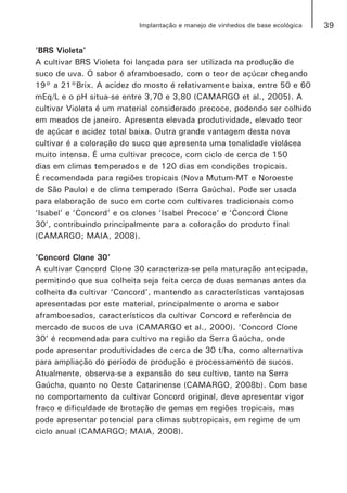 39Implantação e manejo de vinhedos de base ecológica
‘BRS Violeta’
A cultivar BRS Violeta foi lançada para ser utilizada na produção de
suco de uva. O sabor é aframboesado, com o teor de açúcar chegando
19° a 21°Brix. A acidez do mosto é relativamente baixa, entre 50 e 60
mEq/L e o pH situa-se entre 3,70 e 3,80 (CAMARGO et al., 2005). A
cultivar Violeta é um material considerado precoce, podendo ser colhido
em meados de janeiro. Apresenta elevada produtividade, elevado teor
de açúcar e acidez total baixa. Outra grande vantagem desta nova
cultivar é a coloração do suco que apresenta uma tonalidade violácea
muito intensa. É uma cultivar precoce, com ciclo de cerca de 150
dias em climas temperados e de 120 dias em condições tropicais.
É recomendada para regiões tropicais (Nova Mutum-MT e Noroeste
de São Paulo) e de clima temperado (Serra Gaúcha). Pode ser usada
para elaboração de suco em corte com cultivares tradicionais como
‘Isabel’ e ‘Concord’ e os clones ‘Isabel Precoce’ e ‘Concord Clone
30’, contribuindo principalmente para a coloração do produto final
(CAMARGO; MAIA, 2008).
‘Concord Clone 30’
A cultivar Concord Clone 30 caracteriza-se pela maturação antecipada,
permitindo que sua colheita seja feita cerca de duas semanas antes da
colheita da cultivar ‘Concord’, mantendo as características vantajosas
apresentadas por este material, principalmente o aroma e sabor
aframboesados, característicos da cultivar Concord e referência de
mercado de sucos de uva (CAMARGO et al., 2000). ‘Concord Clone
30’ é recomendada para cultivo na região da Serra Gaúcha, onde
pode apresentar produtividades de cerca de 30 t/ha, como alternativa
para ampliação do período de produção e processamento de sucos.
Atualmente, observa-se a expansão do seu cultivo, tanto na Serra
Gaúcha, quanto no Oeste Catarinense (CAMARGO, 2008b). Com base
no comportamento da cultivar Concord original, deve apresentar vigor
fraco e dificuldade de brotação de gemas em regiões tropicais, mas
pode apresentar potencial para climas subtropicais, em regime de um
ciclo anual (CAMARGO; MAIA, 2008).
 