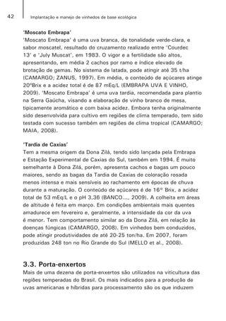 42 Implantação e manejo de vinhedos de base ecológica
‘Moscato Embrapa’
‘Moscato Embrapa’ é uma uva branca, de tonalidade verde-clara, e
sabor moscatel, resultado do cruzamento realizado entre ‘Courdec
13’ e ‘July Muscat’, em 1983. O vigor e a fertilidade são altos,
apresentando, em média 2 cachos por ramo e índice elevado de
brotação de gemas. No sistema de latada, pode atingir até 35 t/ha
(CAMARGO; ZANUS, 1997). Em média, o conteúdo de açúcares atinge
20ºBrix e a acidez total é de 87 mEq/L (EMBRAPA UVA E VINHO,
2009). ‘Moscato Embrapa’ é uma uva tardia, recomendada para plantio
na Serra Gaúcha, visando a elaboração de vinho branco de mesa,
tipicamente aromático e com baixa acidez. Embora tenha originalmente
sido desenvolvida para cultivo em regiões de clima temperado, tem sido
testada com sucesso também em regiões de clima tropical (CAMARGO;
MAIA, 2008).
‘Tardia de Caxias’
Tem a mesma origem da Dona Zilá, tendo sido lançada pela Embrapa
e Estação Experimental de Caxias do Sul, também em 1994. É muito
semelhante à Dona Zilá, porém, apresenta cachos e bagas um pouco
maiores, sendo as bagas da Tardia de Caxias de coloração rosada
menos intensa e mais sensíveis ao rachamento em épocas de chuva
durante a maturação. O conteúdo de açúcares é de 16° Brix, a acidez
total de 53 mEq/L e o pH 3,36 (BANCO..., 2009). A colheita em áreas
de altitude é feita em março. Em condições ambientais mais quentes
amadurece em fevereiro e, geralmente, a intensidade da cor da uva
é menor. Tem comportamento similar ao da Dona Zilá, em relação às
doenças fúngicas (CAMARGO, 2008). Em vinhedos bem conduzidos,
pode atingir produtividades de até 20-25 ton/ha. Em 2007, foram
produzidas 248 ton no Rio Grande do Sul (MELLO et al., 2008).
3.3. Porta-enxertos
Mais de uma dezena de porta-enxertos são utilizados na viticultura das
regiões temperadas do Brasil. Os mais indicados para a produção de
uvas americanas e híbridas para processamento são os que induzem
 
