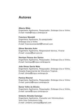 Autores
Alberto Miele
Engenheiro Agrônomo, Pesquisador, Embrapa Uva e Vinho.
E-mail: miele@cnpuv.embrapa.br
Francisco Mandelli
Engenheiro Agrônomo, Ex-pesquisador
Embrapa Uva e Vinho
E-mail: franciscomandelli@hotmail.com
Gilmar Barcelos Kuhn
Engenheiro Agrônomo, Responsável técnico, Viverar
E-mail: viverar@uol.com.br
Henrique Pessoa dos Santos
Engenheiro Agrônomo, Pesquisador, Embrapa Uva e Vinho.
E-mail: henrique@cnpuv.embrapa.br
João Dimas Garcia Maia
Engenheiro Agrônomo, Pesquisador, Embrapa Uva e Vinho.
Estação Experimental de Viticultura Tropical.
E-mail: dimas@cnpuv.embrapa.br
Patrícia Ritschel
Engenheiro Agrônomo, Pesquisador, Embrapa Uva e Vinho.
E-mail: patricia@cnpuv.embrapa.br
Samar Velho da Silveira
Engenheiro Agrônomo, Pesquisador, Embrapa Uva e Vinho.
E-mail: samar@cnpuv.embrapa.br
Umberto Almeida Camargo
Engenheiro Agrônomo, Consultor em Vitivinicultura
Vino Vitis Consultoria Ltda.
E-mail: umberto.camargo@gmail.com
 