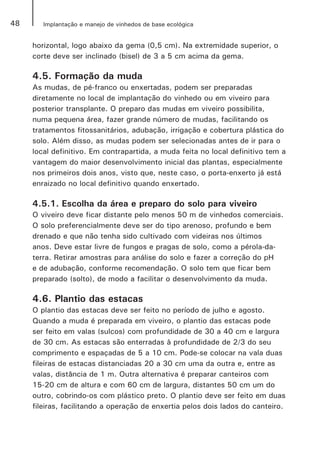 48 Implantação e manejo de vinhedos de base ecológica
horizontal, logo abaixo da gema (0,5 cm). Na extremidade superior, o
corte deve ser inclinado (bisel) de 3 a 5 cm acima da gema.
4.5. Formação da muda
As mudas, de pé-franco ou enxertadas, podem ser preparadas
diretamente no local de implantação do vinhedo ou em viveiro para
posterior transplante. O preparo das mudas em viveiro possibilita,
numa pequena área, fazer grande número de mudas, facilitando os
tratamentos fitossanitários, adubação, irrigação e cobertura plástica do
solo. Além disso, as mudas podem ser selecionadas antes de ir para o
local definitivo. Em contrapartida, a muda feita no local definitivo tem a
vantagem do maior desenvolvimento inicial das plantas, especialmente
nos primeiros dois anos, visto que, neste caso, o porta-enxerto já está
enraizado no local definitivo quando enxertado.
4.5.1. Escolha da área e preparo do solo para viveiro
O viveiro deve ficar distante pelo menos 50 m de vinhedos comerciais.
O solo preferencialmente deve ser do tipo arenoso, profundo e bem
drenado e que não tenha sido cultivado com videiras nos últimos
anos. Deve estar livre de fungos e pragas de solo, como a pérola-da-
terra. Retirar amostras para análise do solo e fazer a correção do pH
e de adubação, conforme recomendação. O solo tem que ficar bem
preparado (solto), de modo a facilitar o desenvolvimento da muda.
4.6. Plantio das estacas
O plantio das estacas deve ser feito no período de julho e agosto.
Quando a muda é preparada em viveiro, o plantio das estacas pode
ser feito em valas (sulcos) com profundidade de 30 a 40 cm e largura
de 30 cm. As estacas são enterradas à profundidade de 2/3 do seu
comprimento e espaçadas de 5 a 10 cm. Pode-se colocar na vala duas
fileiras de estacas distanciadas 20 a 30 cm uma da outra e, entre as
valas, distância de 1 m. Outra alternativa é preparar canteiros com
15-20 cm de altura e com 60 cm de largura, distantes 50 cm um do
outro, cobrindo-os com plástico preto. O plantio deve ser feito em duas
fileiras, facilitando a operação de enxertia pelos dois lados do canteiro.
 