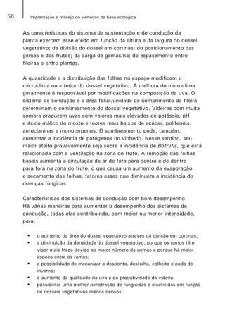 56 Implantação e manejo de vinhedos de base ecológica
As características do sistema de sustentação e de condução da
planta exercem esse efeito em função da altura e da largura do dossel
vegetativo; da divisão do dossel em cortinas; do posicionamento das
gemas e dos frutos; da carga de gemas/ha; do espaçamento entre
fileiras e entre plantas.
A quantidade e a distribuição das folhas no espaço modificam o
microclima no interior do dossel vegetativo. A melhora do microclima
geralmente é responsável por modificações na composição da uva. O
sistema de condução e a área foliar/unidade de comprimento da fileira
determinam o sombreamento do dossel vegetativo. Videiras com muita
sombra produzem uvas com valores mais elevados de potássio, pH
e ácido málico do mosto e teores mais baixos de açúcar, polifenóis,
antocianinas e monoterpenos. O sombreamento pode, também,
aumentar a incidência de patógenos no vinhedo. Nesse sentido, seu
maior efeito provavelmente seja sobre a incidência de Botrytis, que está
relacionada com a ventilação na zona do fruto. A remoção das folhas
basais aumenta a circulação de ar de fora para dentro e de dentro
para fora na zona do fruto, o que causa um aumento da evaporação
e secamento das folhas, fatores esses que diminuem a incidência de
doenças fúngicas.
Características dos sistemas de condução com bom desempenho
Há várias maneiras para aumentar o desempenho dos sistemas de
condução, todas elas contribuindo, com maior ou menor intensidade,
para:
•	 o aumento da área do dossel vegetativo através da divisão em cortinas;
•	 a diminuição da densidade do dossel vegetativo, porque os ramos têm
vigor mais fraco devido ao maior número de gemas e porque há maior
espaço entre os ramos;
•	 a possibilidade de mecanizar a desponta, desfolha, colheita e poda de
inverno;
•	 o aumento da qualidade da uva e da produtividade da videira;
•	 possibilitar uma melhor penetração de fungicidas e inseticidas em função
de dosséis vegetativos menos densos;
 