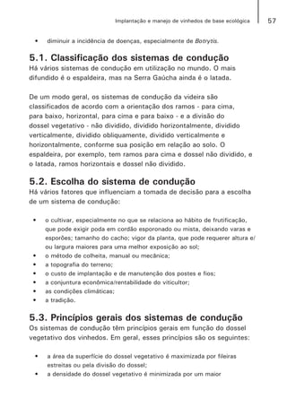 57Implantação e manejo de vinhedos de base ecológica
•	 diminuir a incidência de doenças, especialmente de Botrytis.
5.1. Classificação dos sistemas de condução
Há vários sistemas de condução em utilização no mundo. O mais
difundido é o espaldeira, mas na Serra Gaúcha ainda é o latada.
De um modo geral, os sistemas de condução da videira são
classificados de acordo com a orientação dos ramos - para cima,
para baixo, horizontal, para cima e para baixo - e a divisão do
dossel vegetativo - não dividido, dividido horizontalmente, dividido
verticalmente, dividido obliquamente, dividido verticalmente e
horizontalmente, conforme sua posição em relação ao solo. O
espaldeira, por exemplo, tem ramos para cima e dossel não dividido, e
o latada, ramos horizontais e dossel não dividido.
5.2. Escolha do sistema de condução
Há vários fatores que influenciam a tomada de decisão para a escolha
de um sistema de condução:
•	 o cultivar, especialmente no que se relaciona ao hábito de frutificação,
que pode exigir poda em cordão esporonado ou mista, deixando varas e
esporões; tamanho do cacho; vigor da planta, que pode requerer altura e/
ou largura maiores para uma melhor exposição ao sol;
•	 o método de colheita, manual ou mecânica;
•	 a topografia do terreno;
•	 o custo de implantação e de manutenção dos postes e fios;
•	 a conjuntura econômica/rentabilidade do viticultor;
•	 as condições climáticas;
•	 a tradição.
5.3. Princípios gerais dos sistemas de condução
Os sistemas de condução têm princípios gerais em função do dossel
vegetativo dos vinhedos. Em geral, esses princípios são os seguintes:
•	 a área da superfície do dossel vegetativo é maximizada por fileiras
estreitas ou pela divisão do dossel;
•	 a densidade do dossel vegetativo é minimizada por um maior
 