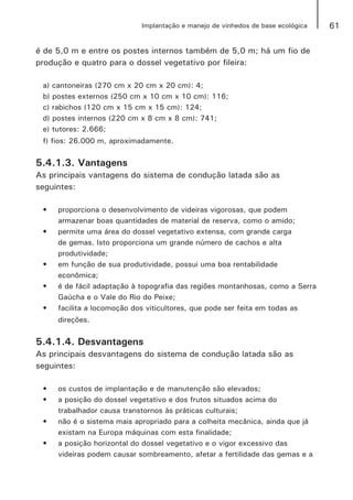 61Implantação e manejo de vinhedos de base ecológica
é de 5,0 m e entre os postes internos também de 5,0 m; há um fio de
produção e quatro para o dossel vegetativo por fileira:
a) cantoneiras (270 cm x 20 cm x 20 cm): 4;
b) postes externos (250 cm x 10 cm x 10 cm): 116;
c) rabichos (120 cm x 15 cm x 15 cm): 124;
d) postes internos (220 cm x 8 cm x 8 cm): 741;
e) tutores: 2.666;
f) fios: 26.000 m, aproximadamente.
5.4.1.3. Vantagens
As principais vantagens do sistema de condução latada são as
seguintes:
•	 proporciona o desenvolvimento de videiras vigorosas, que podem
armazenar boas quantidades de material de reserva, como o amido;
•	 permite uma área do dossel vegetativo extensa, com grande carga
de gemas. Isto proporciona um grande número de cachos e alta
produtividade;
•	 em função de sua produtividade, possui uma boa rentabilidade
econômica;
•	 é de fácil adaptação à topografia das regiões montanhosas, como a Serra
Gaúcha e o Vale do Rio do Peixe;
•	 facilita a locomoção dos viticultores, que pode ser feita em todas as
direções.
5.4.1.4. Desvantagens
As principais desvantagens do sistema de condução latada são as
seguintes:
•	 os custos de implantação e de manutenção são elevados;
•	 a posição do dossel vegetativo e dos frutos situados acima do
trabalhador causa transtornos às práticas culturais;
•	 não é o sistema mais apropriado para a colheita mecânica, ainda que já
existam na Europa máquinas com esta finalidade;
•	 a posição horizontal do dossel vegetativo e o vigor excessivo das
videiras podem causar sombreamento, afetar a fertilidade das gemas e a
 