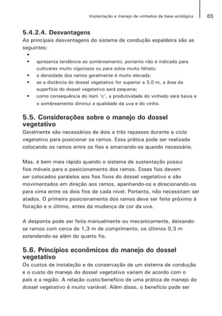 65Implantação e manejo de vinhedos de base ecológica
5.4.2.4. Desvantagens
As principais desvantagens do sistema de condução espaldeira são as
seguintes:
•	
•	 apresenta tendência ao sombreamento, portanto não é indicado para
cultivares muito vigorosos ou para solos muito férteis;
•	 a densidade dos ramos geralmente é muito elevada;
•	 se a distância do dossel vegetativo for superior a 3,0 m, a área da
superfície do dossel vegetativo será pequena;
•	 como consequência do item 'c', a produtividade do vinhedo será baixa e
o sombreamento diminui a qualidade da uva e do vinho.
5.5. Considerações sobre o manejo do dossel
vegetativo
Geralmente são necessários de dois a três repasses durante o ciclo
vegetativo para posicionar os ramos. Essa prática pode ser realizada
colocando os ramos entre os fios e amarrando-os quando necessário.
Mas, é bem mais rápido quando o sistema de sustentação possui
fios móveis para o posicionamento dos ramos. Esses fios devem
ser colocados paralelos aos fios fixos do dossel vegetativo e são
movimentados em direção aos ramos, apanhando-os e direcionando-os
para cima entre os dois fios de cada nível. Portanto, não necessitam ser
atados. O primeiro posicionamento dos ramos deve ser feito próximo à
floração e o último, antes da mudança de cor da uva.
A desponta pode ser feita manualmente ou mecanicamente, deixando-
se ramos com cerca de 1,3 m de comprimento, os últimos 0,3 m
estendendo-se além do quarto fio.
5.6. Princípios econômicos do manejo do dossel
vegetativo
Os custos de instalação e de conservação de um sistema de condução
e o custo do manejo do dossel vegetativo variam de acordo com o
país e a região. A relação custo/benefício de uma prática de manejo do
dossel vegetativo é muito variável. Além disso, o benefício pode ser
 