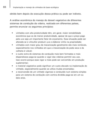 66 Implantação e manejo de vinhedos de base ecológica
obtido bem depois da execução dessa prática ou pode ser indireto.
A análise econômica do manejo do dossel vegetativo de diferentes
sistemas de condução da videira, realizada em diferentes países,
permite enunciar os seguintes princípios:
•	 vinhedos com alta produtividade têm, em geral, maior rentabilidade
econômica que os de menor produtividade, apesar de que o preço pago
pela uva seja um importante fator do orçamento. Essa situação pode ser
alterada se o viticultor produzir uva e elaborar vinho na propriedade;
•	 vinhedos com maior grau de mecanização geralmente são mais rentáveis,
especialmente nos vinhedos em que a mecanização da poda seca e da
colheita é viável;
•	 o custo extra de sistemas de condução mais bem formados e mais
dispendiosos paga-se quando o vigor das videiras permitir seu uso.
Isso ocorre porque esse vigor a mais pode ser convertido em produção
suplementar;
•	 o material vegetativo pode significar um custo elevado na implantação do
vinhedo, especialmente quando se utiliza mudas enxertadas;
•	 a reconversão de um vinhedo vigoroso e conduzido num sistema simples
para um sistema de condução com cortina dividida paga-se em um ou
dois anos.
 