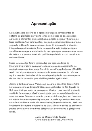 Esta publicação destina-se a apresentar alguns componentes do
sistema de produção da videira tendo como base as boas práticas
agrícolas e elementos que subsidiam a adoção de uma viticultura de
base ecológica.Tais informações, que serão complementadas por uma
segunda publicação com os demais itens do sistema de produção,
integrarão uma importante fonte de consulta, orientação técnica e
subsídio técnico para a produção de uvas para processamento na forma
de vinhos e sucos com elevado padrão e qualidade e com respeito ao
meio-ambiente.
Essas informações foram compiladas por pesquisadores da
Embrapa Uva e Vinho como parte da estratégia de capacitação de
multiplicadores no âmbito do Convênio Incra-Fapeg-Embrapa (CONFIE),
tendo em vista a demanda crescente de assentamentos da reforma
agrária que têm inseridas iniciativas de produção de uvas como parte
de sua matriz produtiva para viabilização dos agricultores.
Assim, a Embrapa Uva e Vinho, que integra o Convênio desde 2006
juntamente com as demais Unidades estabelecidas no Rio Grande do
Sul, contribui, por meio de seu quadro técnico, para que tal produção
se dê de forma sustentável e em sintonia com os propósitos de cada
assentamento. Temos certeza de que estas informações, em harmonia
com o conhecimento pelos agricultores de cada agroecossistema que
compõe o ambiente onde são ou serão implantados vinhedos, será uma
importante base para a obtenção de uvas, vinhos e sucos de excelente
padrão qualitativo e com boas perspectivas de mercado e geração de
renda.
Apresentação
Lucas da Ressurreição Garrido
Chefe-Geral da Embrapa Uva e Vinho
 