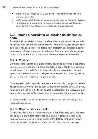 68 Implantação e manejo de vinhedos de base ecológica
•	 melhorar a qualidade da uva, que pode ser comprometida por uma
elevada produção;
•	 uniformizar a distribuição da seiva elaborada para os diferentes órgãos;
•	 proporcionar à planta uma forma determinada que se mantenha por
muito tempo e que facilite a execução dos tratos culturais.
6.2. Fatores a considerar na escolha do sistema de
poda
A eleição de um sistema de poda não é tão simples como se poderia
imaginar, pois devem ser considerados, além dos fatores imprevistos
de cada vinhedo, os fatores gerais que precisam ser adotados como
norma para efetuar uma correta seleção. Esses fatores são o cultivar,
características do solo, influência do clima e aspectos sanitários.
6.2.1. Cultivar
De modo geral, adota-se a poda mista, deixando-se varas e esporões
nos cultivares viníferas e a poda em cordão esporonado nas videiras
americanas. Em condições similares de clima e solo, os cultivares
apresentam desenvolvimento vegetativo diferenciado. Nos vigorosos,
deixa-se um maior número de gemas/vara.
O sistema de poda depende também da localização das gemas férteis
ao longo do sarmento. Se as gemas estiverem situadas em sua base,
normalmente faz-se a poda em cordão esporonado; os cultivares que
apresentam gemas inférteis na base do sarmento exigem poda mista.
O comprimento dos entrenós também deve ser considerado para a
realização da poda.
6.2.2. Características do solo
O vigor da planta está relacionado com a fertilidade do solo. Videiras
em solos de baixa fertilidade não são muito vigorosas e, por isso,
normalmente adota-se a poda curta; solos férteis propiciam grande
desenvolvimento às videiras, sendo então utilizada a poda longa.
 