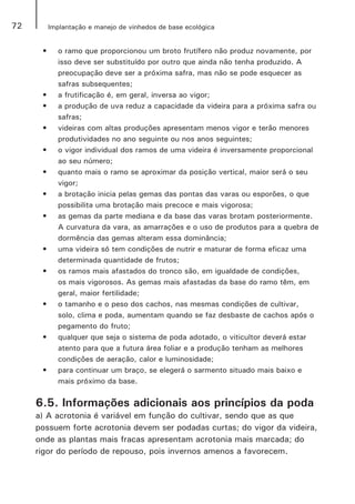 72 Implantação e manejo de vinhedos de base ecológica
•	 o ramo que proporcionou um broto frutífero não produz novamente, por
isso deve ser substituído por outro que ainda não tenha produzido. A
preocupação deve ser a próxima safra, mas não se pode esquecer as
safras subsequentes;
•	 a frutificação é, em geral, inversa ao vigor;
•	 a produção de uva reduz a capacidade da videira para a próxima safra ou
safras;
•	 videiras com altas produções apresentam menos vigor e terão menores
produtividades no ano seguinte ou nos anos seguintes;
•	 o vigor individual dos ramos de uma videira é inversamente proporcional
ao seu número;
•	 quanto mais o ramo se aproximar da posição vertical, maior será o seu
vigor;
•	 a brotação inicia pelas gemas das pontas das varas ou esporões, o que
possibilita uma brotação mais precoce e mais vigorosa;
•	 as gemas da parte mediana e da base das varas brotam posteriormente.
A curvatura da vara, as amarrações e o uso de produtos para a quebra de
dormência das gemas alteram essa dominância;
•	 uma videira só tem condições de nutrir e maturar de forma eficaz uma
determinada quantidade de frutos;
•	 os ramos mais afastados do tronco são, em igualdade de condições,
os mais vigorosos. As gemas mais afastadas da base do ramo têm, em
geral, maior fertilidade;
•	 o tamanho e o peso dos cachos, nas mesmas condições de cultivar,
solo, clima e poda, aumentam quando se faz desbaste de cachos após o
pegamento do fruto;
•	 qualquer que seja o sistema de poda adotado, o viticultor deverá estar
atento para que a futura área foliar e a produção tenham as melhores
condições de aeração, calor e luminosidade;
•	 para continuar um braço, se elegerá o sarmento situado mais baixo e
mais próximo da base.
6.5. Informações adicionais aos princípios da poda
a) A acrotonia é variável em função do cultivar, sendo que as que
possuem forte acrotonia devem ser podadas curtas; do vigor da videira,
onde as plantas mais fracas apresentam acrotonia mais marcada; do
rigor do período de repouso, pois invernos amenos a favorecem.
 