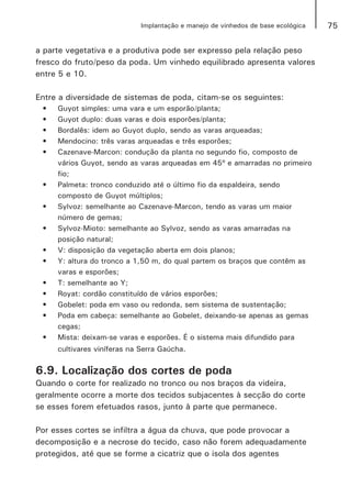 75Implantação e manejo de vinhedos de base ecológica
a parte vegetativa e a produtiva pode ser expresso pela relação peso
fresco do fruto/peso da poda. Um vinhedo equilibrado apresenta valores
entre 5 e 10.
Entre a diversidade de sistemas de poda, citam-se os seguintes:
•	 Guyot simples: uma vara e um esporão/planta;
•	 Guyot duplo: duas varas e dois esporões/planta;
•	 Bordalês: idem ao Guyot duplo, sendo as varas arqueadas;
•	 Mendocino: três varas arqueadas e três esporões;
•	 Cazenave-Marcon: condução da planta no segundo fio, composto de
vários Guyot, sendo as varas arqueadas em 45º e amarradas no primeiro
fio;
•	 Palmeta: tronco conduzido até o último fio da espaldeira, sendo
composto de Guyot múltiplos;
•	 Sylvoz: semelhante ao Cazenave-Marcon, tendo as varas um maior
número de gemas;
•	 Sylvoz-Mioto: semelhante ao Sylvoz, sendo as varas amarradas na
posição natural;
•	 V: disposição da vegetação aberta em dois planos;
•	 Y: altura do tronco a 1,50 m, do qual partem os braços que contêm as
varas e esporões;
•	 T: semelhante ao Y;
•	 Royat: cordão constituído de vários esporões;
•	 Gobelet: poda em vaso ou redonda, sem sistema de sustentação;
•	 Poda em cabeça: semelhante ao Gobelet, deixando-se apenas as gemas
cegas;
•	 Mista: deixam-se varas e esporões. É o sistema mais difundido para
cultivares viníferas na Serra Gaúcha.
6.9. Localização dos cortes de poda
Quando o corte for realizado no tronco ou nos braços da videira,
geralmente ocorre a morte dos tecidos subjacentes à secção do corte
se esses forem efetuados rasos, junto à parte que permanece.
Por esses cortes se infiltra a água da chuva, que pode provocar a
decomposição e a necrose do tecido, caso não forem adequadamente
protegidos, até que se forme a cicatriz que o isola dos agentes
 