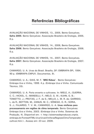 Referências Bibliográficas
AVALIAÇÃO NACIONAL DE VINHOS, 13., 2005, Bento Gonçalves.
Safra 2005. Bento Gonçalves: Associação Brasileira de Enologia, 2005.
6 p.
AVALIAÇÃO NACIONAL DE VINHOS, 14., 2006, Bento Gonçalves.
Safra 2006. Bento Gonçalves: Associação Brasileira de Enologia, 2006.
6 p.
AVALIAÇÃO NACIONAL DE VINHOS, 14., 2007, Bento Gonçalves.
Safra 2007. Bento Gonçalves: Associação Brasileira de Enologia, 2007.
6 p.
CAMARGO, U. A. Uvas do Brasil. Brasília, DF: EMBRAPA-SPI, 1994.
90 p. (EMBRAPA-CNPUV. Documentos, 9).
CAMARGO, U. A.; DIAS, M. F. ‘BRS Rúbea’. Bento Gonçalves:
Embrapa Uva e Vinho, 1999. 4 p. (Embrapa Uva e Vinho. Comunicado
Técnico, 33).
CAMARGO, U. A. Porta enxerto e cultivares. In: MIELE, A.; GUERRA,
C. C.; HICKEL, E.; MANDELLI, F.; MELO, G. W.; KUHN, G. B.;
TONIETTO, J.; PROTAS, J. F. da S.; MELLO, L. M. R. de; GARRIDO,
L. da R.; BOTTON, M.; ZANUS, M. C.; SÔNEGO, O. R.; SORIA,
S. J.; FAJARDO, T. V. M.; CAMARGO, U. A. Uvas viníferas para
processamento em regiões de clima temperado. Bento Gonçalves:
Embrapa Uva e Vinho, 2003. (Embrapa Uva e Vinho. Sistemas de
Produção, 4). Disponível em: < http://sistemasdeproducao.cnptia.
embrapa.br/FontesHTML/Uva/UvasViniferasRegioesClimaTemperado/
cultivar.htm>. Acesso em: 23 out. 2009.
 
