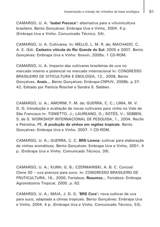 81Implantação e manejo de vinhedos de base ecológica
CAMARGO, U. A. ‘Isabel Precoce’: alternativa para a vitivinicultura
brasileira. Bento Gonçalves: Embrapa Uva e Vinho, 2004. 4 p.
(Embrapa Uva e Vinho. Comunicado Técnico, 54).
CAMARGO, U. A. Cultivares. In: MELLO, L. M. R. de; MACHADO, C.
A. E. (Ed). Cadastro vitícola do Rio Grande do Sul: 2005 a 2007. Bento
Gonçalves: Embrapa Uva e Vinho: Ibravin, 2008a. 1 CD-ROM.
CAMARGO, U. A. Impacto das cultivares brasileiras de uva no
mercado interno e potencial no mercado internacional In: CONGRESSO
BRASILEIRO DE VITICULTURA E ENOLOGIA, 12., 2008, Bento
Gonçalves. Anais... Bento Gonçalves: Embrapa-CNPUV, 2008b. p 37-
42. Editado por Patrícia Ritschel e Sandra S. Sebben.
CAMARGO, U. A.; AMORIM, F. M. de; GUERRA, C. C.; LIMA, M. V.
D. O. Introdução e avaliação de novas cultivares para vinho no Vale do
São Francisco In: TONIETTO, J.; LAUREANO, O.; SOTÉS, V.; SEBBEN,
S. de S. WORKSHOP INTERNACIONAL DE PESQUISA, 1., 2004. Recife
e Petrolina, PE. A produção de vinhos em regiões tropicais. Bento
Gonçalves: Embrapa Uva e Vinho, 2007. 1 CD-ROM.
CAMARGO, U. A.; GUERRA, C. C. BRS Lorena: cultivar para elaboração
de vinhos aromáticos. Bento Gonçalves: Embrapa Uva e Vinho, 2001. 4
p. (Embrapa Uva e Vinho. Comunicado Técnico, 39).
CAMARGO, U. A.; KUNH, G. B.; CZERMAINSKI, A. B. C. Concod
Clone 30 – uva precoce para suco. In: CONGRESSO BRASILEIRO DE
FRUTICULTURA, 16., 2000, Fortaleza. Resumos... Fortaleza: Embrapa
Agroindústria Tropical, 2000. p. 62.
CAMARGO, U. A.; MAIA, J. D. G. ‘BRS Cora’: nova cultivar de uva
para suco, adaptada a climas tropicais. Bento Gonçalves: Embrapa Uva
e Vinho, 2004. 4 p. (Embrapa Uva e Vinho. Comunicado Técnico, 53).
 