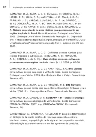 82 Implantação e manejo de vinhedos de base ecológica
CAMARGO, U. A.; MAIA, J. D. G. Cultivares. In: GUERRA, C. C.;
HICKEL, E. R.; KUHN, G. B.; NACHTIGAL, J. C.; MAIA, J. D. G.;
FRÁGUAS, J. C.; VARGAS, L.; MELLO, L. M. R. de; GARRIDO, L.
da R.; CONCEIÇÃO, M. A. F.; BOTTON, M.; OLIVEIRA, O. L. P. de;
SÔNEGO, O. R.; NAVES, R. de L.; SORIA, S. de J.; CAMARGO, U.
A. Sistema de produção de uvas rústicas para processamento em
regiões tropicais do Brasil. Bento Gonçalves: Embrapa Uva e Vinho,
2005. (Embrapa Uva e Vinho. Sistemas de Produção, 9). Disponível
em: <http://sistemasdeproducao.cnptia.embrapa.br/ FontesHTML/Uva/
UvasRusticasParaProcessamento/mercado.htm>. Acesso em: 23 out.
2009.
CAMARGO, U. A.; MAIA, J. D. G.  Cultivares de uvas rústicas para
regiões tropicais e subtropicais. In: BOLIANI, A. C.; FRACARO,
A. A.; CORRÊA, L. de S. (Ed.). Uvas rústicas de mesa, cultivo em
processamento em regiões tropicais. Jales: [s.n.], 2008, p. 63-90.
CAMARGO, U. A.; MAIA, J. D. G.; NACHTIGAL, J. C. BRS Violeta:
nova cultivar de uva para suco e vinho de mesa. Bento Gonçalves:
Embrapa Uva e Vinho, 2005. 8 p. (Embrapa Uva e Vinho. Comunicado
Técnico, 63).
CAMARGO, U. A.; MAIA, J. D. G.; RITSCHEL, P. S. BRS Carmem:
nova cultivar de uva tardia para suco. Bento Gonçalves: Embrapa Uva e
Vinho, 2008. 8 p. (Embrapa Uva e Vinho. Comunicado Técnico, 84).
CAMARGO, U. A.; ZANUZ, M. C. EMBRAPA 131 - Moscato Embrapa:
nova cultivar para a elaboração de vinho branco. Bento Gonçalves:
EMBRAPA-CNPUV, 1997. 4 p. (EMBRAPA-CNPUV. Comunicado
Tecnico, 24).
CARBONNEAU, A.; CASTÉRAN, P.; LECLAIR, P. Essai de détermination
en biologie de la plante entière, de relations essentielles entre le
bioclimat naturel, la physiologie de la vigne et la composition du raisin.
Méthodologie et premiers résultats sur les systèmes de conduite.
 