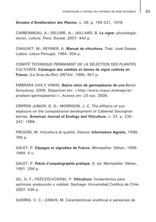 83Implantação e manejo de vinhedos de base ecológica
Annales d'Amélioration des Plantes, v. 28, p. 195-221, 1978.
CARBONNEAU, A.; DELOIRE, A.; JAILLARD, B. La vigne: physiologie,
terroir, culture. Paris: Dunod, 2007. 442 p.
CHAUVET, M.; REYNIER, A. Manual de viticultura. Trad. José Gaspar.
Lisboa: Litexa Portugal, 1984. 304 p.
COMITÉ TECHNIQUE PERMANENT DE LA SÉLECTION DES PLANTES
CULTIVÉES. Catalogue des variétés et clones de vigne cultivés en
France. [Le Grau-du-Roi]: ENTAV, 1995. 357 p.
EMBRAPA UVA E VINHO. Banco ativo de germoplasma de uva.Bento
Gonçalves, 2009. Disponível em: <http://www.cnpuv.embrapa.br/
prodserv/germoplasma/>. Acesso em: 23 out. 2009.
CRIPPEN JUNIOR, D. D.; MORRISON, J. C. The efffects of sun
exposure on the compositional development of Cabernet Sauvignon
berries. American Journal of Enology and Viticulture, v. 37, p. 235-
247, 1986.
FREGONI, M. Viticoltura di qualità. Verona: Informatore Agrario, 1998.
705 p.
GALET, P. Cépages et vignobles de France. Montpellier: Déhan, 1956-
1964. 4 v.
GALET, P. Précis d'ampelographie pratique. 6. ed. Montpellier: Déhan,
1991. 256 p.
GIL, G. F.; PSZCZÓLKOWSKI, P. Viticultura: fundamentos para
optimizar producción y calidad. Santiago: Universidad Católica de Chile,
2007. 535 p.
GUERRA, C. C.; ZANUS, M. Características analíticas e sensoriais de
 