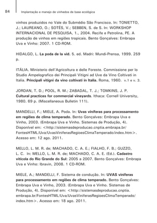 84 Implantação e manejo de vinhedos de base ecológica
vinhos produzidos no Vale do Submédio São Francisco. In: TONIETTO,
J.; LAUREANO, O.; SOTÉS, V.; SEBBEN, S. de S. In: WORKSHOP
INTERNACIONAL DE PESQUISA, 1., 2004. Recife e Petrolina, PE. A
produção de vinhos em regiões tropicais. Bento Gonçalves: Embrapa
Uva e Vinho: 2007. 1 CD-ROM.
HIDALGO, L. La poda de la vid. 5. ed. Madri: Mundi-Prensa, 1999. 259
p.
ITÁLIA. Ministerio dell'Agricoltura e delle Foreste. Commissione per lo
Studio Ampelografico dei Principali Vitigni ad Uve da Vino Coltivati in
Italia. Principali vitigni da vino coltivati in Italia. Roma, 1960. v.1 e v. 3.
JORDAN, T. D.; POOL, R. M.; ZABADAL, T. J.; TOMKINS, J. P.
Cultural practices for commercial vineyards. Ithaca: Cornell University,
1980. 69 p. (Miscellaneous Bulletin 111).
MANDELLI, F.; MIELE, A. Poda. In: Uvas viníferas para processamento
em regiões de clima temperado. Bento Gonçalves: Embrapa Uva e
Vinho, 2003. (Embrapa Uva e Vinho. Sistemas de Produção, 4).
Disponível em: <http://sistemasdeproducao.cnptia.embrapa.br/
FontesHTML/Uva/UvasViniferasRegioesClimaTemperado/index.htm>.
Acesso em: 12 ago. 2011.
MELLO, L. M. R. de; MACHADO, C. A. E.; FIALHO, F. B.; GUZZO,
L. C. In: MELLO, L. M. R. de; MACHADO, C. A. E. (Ed.). Cadastro
vitícola do Rio Grande do Sul: 2005 a 2007. Bento Gonçalves: Embrapa
Uva e Vinho: Ibravin, 2008. 1 CD-ROM.
MIELE, A.; MANDELLI, F. Sistema de condução. In: UVAS viníferas
para processamento em regiões de clima temperado. Bento Gonçalves:
Embrapa Uva e Vinho, 2003. (Embrapa Uva e Vinho. Sistemas de
Produção, 4). Disponível em: <http://sistemasdeproducao.cnptia.
embrapa.br/FontesHTML/Uva/UvasViniferasRegioesClimaTemperado/
index.htm>. Acesso em: 18 ago. 2011.
 