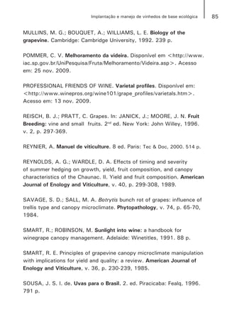 85Implantação e manejo de vinhedos de base ecológica
MULLINS, M. G.; BOUQUET, A.; WILLIAMS, L. E. Biology of the
grapevine. Cambridge: Cambridge University, 1992. 239 p.
POMMER, C. V. Melhoramento da videira. Disponível em <http://www.
iac.sp.gov.br/UniPesquisa/Fruta/Melhoramento/Videira.asp>. Acesso
em: 25 nov. 2009.
PROFESSIONAL FRIENDS OF WINE. Varietal profiles. Disponível em:
<http://www.winepros.org/wine101/grape_profiles/varietals.htm>.
Acesso em: 13 nov. 2009.
REISCH, B. J.; PRATT, C. Grapes. In: JANICK, J.; MOORE, J. N. Fruit
Breeding: vine and small fruits. 2nd
ed. New York: John Willey, 1996.
v. 2, p. 297-369.
REYNIER, A. Manuel de viticulture. 8 ed. Paris: Tec & Doc, 2000. 514 p.
REYNOLDS, A. G.; WARDLE, D. A. Effects of timing and severity
of summer hedging on growth, yield, fruit composition, and canopy
characteristics of the Chaunac. II. Yield and fruit composition. American
Journal of Enology and Viticulture, v. 40, p. 299-308, 1989.
SAVAGE, S. D.; SALL, M. A. Botrytis bunch rot of grapes: influence of
trellis type and canopy microclimate. Phytopathology, v. 74, p. 65-70,
1984.
SMART, R.; ROBINSON, M. Sunlight into wine: a handbook for
winegrape canopy management. Adelaide: Winetitles, 1991. 88 p.
SMART, R. E. Principles of grapevine canopy microclimate manipulation
with implications for yield and quality: a review. American Journal of
Enology and Viticulture, v. 36, p. 230-239, 1985.
SOUSA, J. S. I. de. Uvas para o Brasil. 2. ed. Piracicaba: Fealq, 1996.
791 p.
 