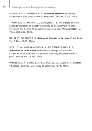 86 Implantação e manejo de vinhedos de base ecológica
SOUSA, J. S. I.; MARTINS, F. P. Viticultura Brasileira: principais
variedades e suas características. Piracicaba: FEALQ, 2002. 368 p.
THOMAS, C. S.; MAROIS, J.J.; ENGLISH, J. T. The effects of wind
speed,temperature and relative humidity on development fo aerial
mycelium and conidia of Botrytis cinerea on grape. Phytopathology, v.
78, p. 260-265, 1988.
UGLIN, P.; SCHNEIDER, C. Biologie et écologie de la vigne. 2. ed. Paris:
Tec & Doc, 1998. 370 p.
VITAL, T. W.; MORAES FILHO, R. A. DE; FERRAZ FILHO, Z. E.
Vitivinicultura no Nordeste do Brasil: um arranjo produtivo em
expansão. Disponível em <http.www.sober.org.br/palestra/2/812.
pdf> Acesso em: 27 nov. 2009.
WINKLER, A. J.; COOK, J. A.; KLIEWER, W. M.; LIDER, L. A. General
viticulture. Berkeley: University of California, 1974. 710 p.
 