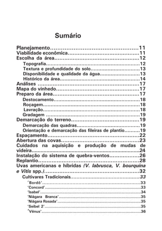 Sumário
Planejamento.................................................11
Viabilidade econômica...........................................11
Escolha da área...................................................12
Topografia.............................................................12
Textura e profundidade do solo................................13
Disponibilidade e qualidade da água..........................13
Histórico da área....................................................14
Análises .............................................................17
Mapa do vinhedo..................................................17
Preparo da área....................................................17
Destocamento........................................................18
Roçagem...............................................................18
Lavração...............................................................18
Gradagem .............................................................19
Demarcação do terreno.........................................19
Demarcação das quadras.........................................19
Orientação e demarcação das fileiras de plantio..........19
Espaçamento.......................................................22
Abertura das covas...............................................23
Cuidados na aquisição e produção de mudas de
videira*.........................................................................24
Instalação do sistema de quebra-ventos..................26
Replantio............................................................28
Uvas americanas e híbridas (V. labrusca, V. bourquina
e Vitis spp.).........................................................32
Cultivares Tradicionais.............................................33
‘Bordô’.................................................................33
‘Concord’..........................................................................33
‘Isabel’..............................................................................34
‘Niágara Branca’................................................................35
‘Niágara Rosada’.................................................................35
‘Seibel 2’...........................................................................35
‘Vênus’.............................................................................36
 