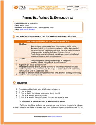 FACULTAD DE EDUCACIÓN
Pedagogía en Historia, Geografía y Educación Cívica

Programas
HIS504
Nombre HISTORIA UNIVERSAL
Versión:
2014

PACTOS DEL PERÍODO DE ENTREGUERRAS
Contenido: Periodo de entreguerras
Fuente: Varios autores
Compilador: Ana Henríquez Orrego y Matías González Ayala
Fuente: www.historia1imagen.cl

RECOMENDACIONES PROCEDIMENTALES PARA ANALIZAR UN DOCUMENTO ESCRITO
PROCEDIMIENTO PARA ANALIZAR UN DOCUMENTO ESCRITO
Identificar:
1.
-

2.
3.
4.
5.

Quien es el autor, de qué trata el texto, fecha y lugar en que fue escrito
Naturaleza del texto: político (discurso, manifiesto), jurídico (leyes, tratados),
económico (contratos estadísticas), testimonial (memorias, diarios). Por último,
los textos también se pueden clasificar en públicos o privados.
Tipo de fuente: primaria (escrito en la misma época en que ocurrió el hecho)
secundaria (el texto es escrito es época posterior).

Analizar:

- Subrayar las palabras claves y la idea principal de cada párrafo.
- Relacionar las ideas principales con el contexto histórico.
Explicar lo que el autor quiere comunicar.
Interpretar el contenido del texto, teniendo en cuenta las circunstancias históricas en que se
escribe (aspectos sociales, económicos, etc. Con los que se relaciona, destacando las causas y
consecuencias. Emitir un juicio sobre el texto.
Redactar el comentario: Introducción (identificación del tema), desarrollo (análisis y explicación) y
conclusión (interpretación personal).

DOCUMENTOS
1.
2.
3.
4.
5.

Comentarios de Chamberlain antes de la Conferencia de Munich
El Pacto de Munich
El Pacto de Munich, dos visiones contrapuestas: Blum y Churchill
El Pacto de No Agresión Germano-Soviético
El Pacto de No Agresión Germano-Soviético Protocolos Adicionales Secretos
1. Comentarios de Chamberlain antes de la Conferencia de Munich

Es horrible, increíble y fantástico que tengamos que cavar trincheras y preparar las cámaras
antigás a causa de una disputa en un país lejano entre pueblos de los que no conocemos nada (...) No

1
Blog Historia1imagen: www.historia1imagen.cl

 