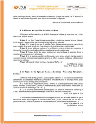 FACULTAD DE EDUCACIÓN
Pedagogía en Historia, Geografía y Educación Cívica

Programas
HIS504
Nombre HISTORIA UNIVERSAL
Versión:
2014

países de Europa central y oriental se arreglarán con Alemania lo mejor que puedan. Se ha arruinado el
sistema de alianzas de Europa central sobre el que Francia fundaba su seguridad."
Discurso de Churchill tras el acuerdo de Munich

4. El Pacto de No Agresión Germano-Soviético
"El Gobierno del Reich alemán y de la URSS deseosos de fortalecer la causa de la paz (...) han
alcanzado el siguiente acuerdo:
Artículo 1. Las Altas Partes Contratantes se obligan a desistir de cualquier acto de violencia,
acción agresiva o ataque entre sí, bien individualmente o junto a otras potencias.
Artículo 2. En el caso de que una de las Altas Partes Contratantes sea objeto de una acción de
guerra por parte de un tercer país, la otra Parte no apoyará de ninguna manera a ese tercer país.
Artículo 3. Ambos gobiernos mantendrán en un futuro un contacto continuo para consultarse e
intercambiar información respecto a los problemas que afectan a sus intereses comunes.
Artículo 4. Ninguno de los dos países participará en ninguna alianza de potencias directa o
indirectamente organizada contra la otra parte.
Artículo 5. En el caso de que algún conflicto surgiera entre ambos países (...) ambas partes lo
resolverán mediante el intercambio amigable de opiniones o, si fuera necesario, mediante el establecimiento
de comisiones arbitrales.
Artículo 6. El presente tratado tendrá una vigencia de 10 años (...)"
Von Ribbentrop, Molotov
Moscú, 23 de Agosto de 1939
5. El Pacto de No Agresión Germano -Soviético
Secretos

Protocolos Adicionales

"Al firmar el Pacto de No Agresión (...) las dos partes debatieron en conversaciones estrictamente
confidenciales la cuestión de la frontera de sus respectivas zonas de influencia en la Europa oriental. Estas
conversaciones llevaron a las siguientes conclusiones:
1. En el caso de una reorganización política y territorial en las áreas pertenecientes a los Estados
Bálticos (Finlandia, Estonia, Letonia, Lituania), la frontera norte de Lituania representará la frontera entre las
zonas de influencia de Alemania y la U.R.S.S. (...)
2. (...) en las áreas pertenecientes al estado polaco, las zonas de influencia de Alemania y la
U.R.S.S. estarán separadas aproximadamente por la línea de los ríos Narew, Vístula y San.
Moscú, 23 de Agosto de 1939
El Protocolo adicional secreto firmado el 23 de Agosto de 1939 será rectificado al efecto de que el
territorio del estado lituano caiga en la zona de influencia de la U.R.S.S., mientras que, por otro lado, la
provincia de Lublin y partes de la provincia de Varsovia caerán en la zona de influencia de Alemania (...)"
Moscú, 28 de Agosto de 1939
Von Ribbentrop, Molotov

3
Blog Historia1imagen: www.historia1imagen.cl

 