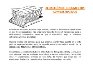 REDACCIÓN DE DOCUMENTOS
ADMINISTRATIVOS
Cuando nos sentamos a escribir algo, es decir, a redactar, lo hacemos con el ánimo
de que lo que redactamos nos salga bien; tratando de que el mensaje sea claro y
debidamente comprendido, capaz de que al transmitirlo tenga la suficiente
coherencia y belleza gramatical.
Nuestro interés está centrado para que sepamos escribir todo cuanto en la vida
práctica haya que llevarlo a cabo, la segunda unidad comprende el estudio de La
redacción de documentos administrativos.
Buscamos que, no solo el estudiante o la estudiante de Expresión Oral y Escrita, sino
toda persona culta, de cualquier especialidad o carrera universitaria, conozca las
clases y características formales de una carta, de manera que luego esté en
condiciones de elaborar cualquier clase de escritos particulares y sociales.
 