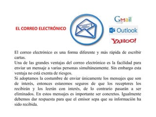 EL CORREO ELECTRÓNICO
El correo electrónico es una forma diferente y más rápida de escribir
cartas.
Una de las grandes ventajas del correo electrónico es la facilidad para
enviar un mensaje a varias personas simultáneamente. Sin embargo esta
ventaja no está exenta de riesgos.
Si adoptamos la costumbre de enviar únicamente los mensajes que son
de interés, entonces estaremos seguros de que los receptores los
recibirán y los leerán con interés, de lo contrario pasarán a ser
eliminados. En estos mensajes es importante ser concretos. Igualmente
debemos dar respuesta para que el emisor sepa que su información ha
sido recibida.
 