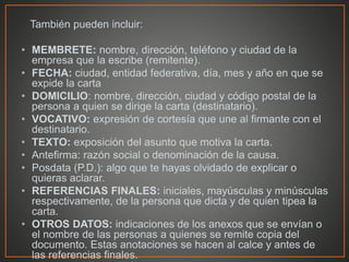 También pueden incluir:
• MEMBRETE: nombre, dirección, teléfono y ciudad de la
empresa que la escribe (remitente).
• FECHA: ciudad, entidad federativa, día, mes y año en que se
expide la carta
• DOMICILIO: nombre, dirección, ciudad y código postal de la
persona a quien se dirige la carta (destinatario).
• VOCATIVO: expresión de cortesía que une al firmante con el
destinatario.
• TEXTO: exposición del asunto que motiva la carta.
• Antefirma: razón social o denominación de la causa.
• Posdata (P.D.): algo que te hayas olvidado de explicar o
quieras aclarar.
• REFERENCIAS FINALES: iniciales, mayúsculas y minúsculas
respectivamente, de la persona que dicta y de quien tipea la
carta.
• OTROS DATOS: indicaciones de los anexos que se envían o
el nombre de las personas a quienes se remite copia del
documento. Estas anotaciones se hacen al calce y antes de
las referencias finales.
 