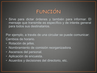 • Sirve para dictar órdenes y también para informar. El
mensaje que transmite es específico y de interés general
para todos sus destinatarios.
Por ejemplo, a través de una circular se puede comunicar:
Cambios de horario.
• Rotación de jefes.
• Nombramiento de comisión reorganizadora.
• Ascensos del personal.
• Aplicación de encuesta.
• Acuerdos y decisiones del directorio, etc.
 