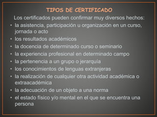 TIPOS DE CERTIFICADO
Los certificados pueden confirmar muy diversos hechos:
• la asistencia, participación u organización en un curso,
jornada o acto
• los resultados académicos
• la docencia de determinado curso o seminario
• la experiencia profesional en determinado campo
• la pertenencia a un grupo o jerarquía
• los conocimientos de lenguas extranjeras
• la realización de cualquier otra actividad académica o
extraacadémica
• la adecuación de un objeto a una norma
• el estado físico y/o mental en el que se encuentra una
persona
 