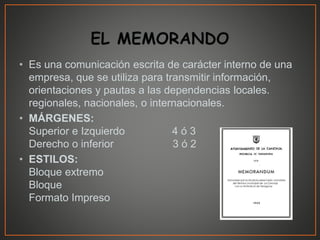 • Es una comunicación escrita de carácter interno de una
empresa, que se utiliza para transmitir información,
orientaciones y pautas a las dependencias locales.
regionales, nacionales, o internacionales.
• MÁRGENES:
Superior e Izquierdo 4 ó 3
Derecho o inferior 3 ó 2
• ESTILOS:
Bloque extremo
Bloque
Formato Impreso
 