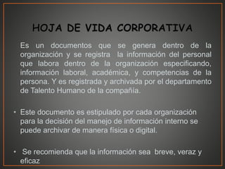 Es un documentos que se genera dentro de la
organización y se registra la información del personal
que labora dentro de la organización especificando,
información laboral, académica, y competencias de la
persona. Y es registrada y archivada por el departamento
de Talento Humano de la compañía.
• Este documento es estipulado por cada organización
para la decisión del manejo de información interno se
puede archivar de manera física o digital.
• Se recomienda que la información sea breve, veraz y
eficaz
 