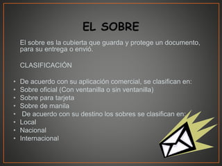 El sobre es la cubierta que guarda y protege un documento,
para su entrega o envió.
CLASIFICACIÓN
• De acuerdo con su aplicación comercial, se clasifican en:
• Sobre oficial (Con ventanilla o sin ventanilla)
• Sobre para tarjeta
• Sobre de manila
• De acuerdo con su destino los sobres se clasifican en:
• Local
• Nacional
• Internacional
 