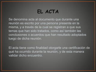 Se denomina acta al documento que durante una
reunión es escrito por una persona presente en la
misma, y a través de la cual se registran a que sus
temas que han sido tratados, como así también las
conclusiones o acuerdos que han resultado adoptados
luego de dicha reunión.
El acta tiene como finalidad otorgarle una certificación de
qué ha ocurrido durante la reunión, y de esta manera
validar dicho encuentro.
 