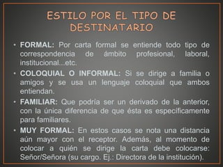 • FORMAL: Por carta formal se entiende todo tipo de
correspondencia de ámbito profesional, laboral,
institucional...etc.
• COLOQUIAL O INFORMAL: Si se dirige a familia o
amigos y se usa un lenguaje coloquial que ambos
entiendan.
• FAMILIAR: Que podría ser un derivado de la anterior,
con la única diferencia de que ésta es específicamente
para familiares.
• MUY FORMAL: En estos casos se nota una distancia
aún mayor con el receptor. Además, al momento de
colocar a quién se dirige la carta debe colocarse:
Señor/Señora (su cargo. Ej.: Directora de la institución).
 