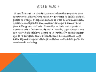 QUE ES ?
El certificado es un tipo de texto administrativo empleado para
constatar un determinado hecho. En el proceso de solicitud de un
puesto de trabajo, en especial cuando se trata de una institución
oficial, los certificados son fundamentales para demostrar la
formación y la experiencia. Es un tipo de texto que se produce
normalmente a instancias de quien lo recibe, y por una persona
con autoridad suficiente dentro de la institución para establecer
que se ha cumplido con lo afirmado en el documento. Si llega
haber alguna irregularidad o falsedad en lo declarado, puede ser
sancionado por la ley
 
